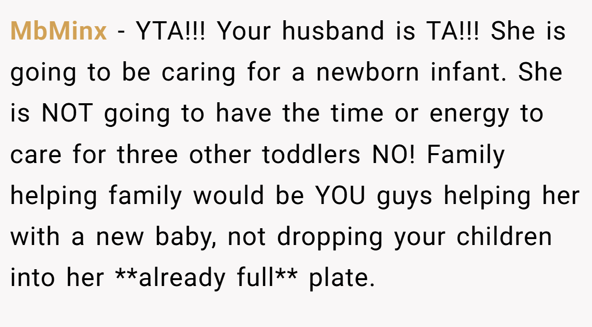 MbMinx − YTA!!! Your husband is TA!!! She is going to be caring for a newborn infant. She is NOT going to have the time or energy to care for three other toddlers NO! Family helping family would be YOU guys helping her with a new baby, not dropping your children into her **already full** plate.