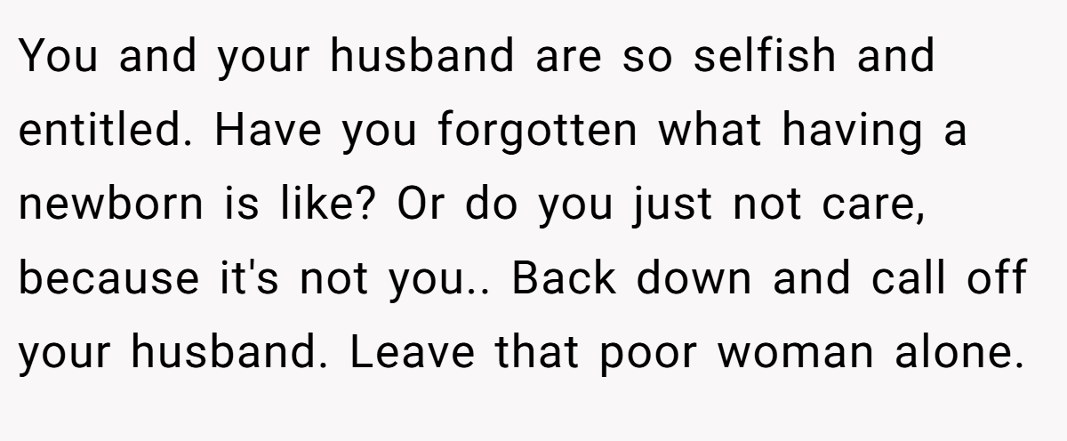 You and your husband are so selfish and entitled. Have you forgotten what having a newborn is like? Or do you just not care, because it's not you.. Back down and call off your husband. Leave that poor woman alone.