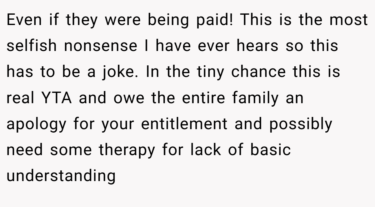 Even if they were being paid! This is the most selfish nonsense I have ever hears so this has to be a joke. In the tiny chance this is real YTA and owe the entire family an apology for your entitlement and possibly need some therapy for lack of basic understanding