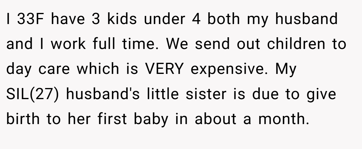 I 33F have 3 kids under 4 both my husband and I work full time. We send out children to day care which is VERY expensive. My SIL(27) husband's little sister is due to give birth to her first baby in about a month.