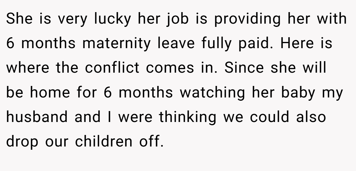 She is very lucky her job is providing her with 6 months maternity leave fully paid. Here is where the conflict comes in. Since she will be home for 6 months watching her baby my husband and I were thinking we could also drop our children off.