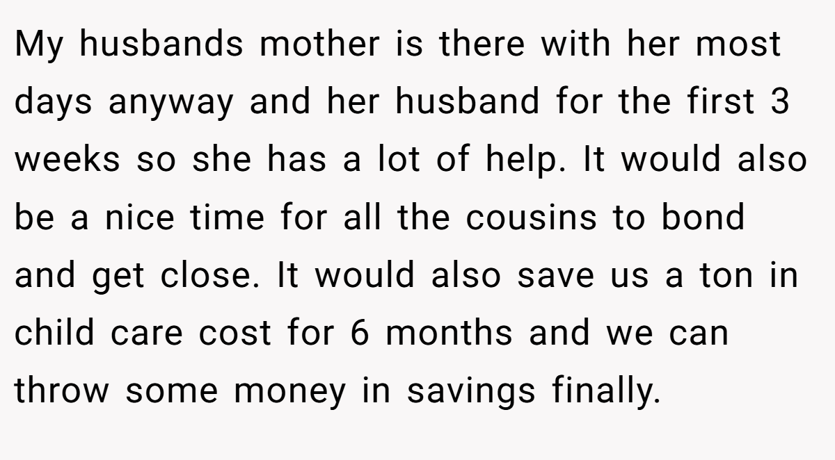 My husbands mother is there with her most days anyway and her husband for the first 3 weeks so she has a lot of help. It would also be a nice time for all the cousins to bond and get close. It would also save us a ton in child care cost for 6 months and we can throw some money in savings finally.