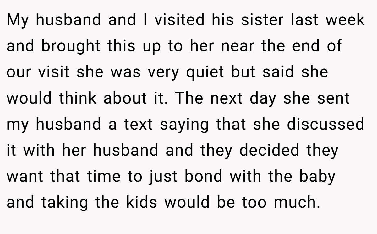 My husband and I visited his sister last week and brought this up to her near the end of our visit she was very quiet but said she would think about it. The next day she sent my husband a text saying that she discussed it with her husband and they decided they want that time to just bond with the baby and taking the kids would be too much.