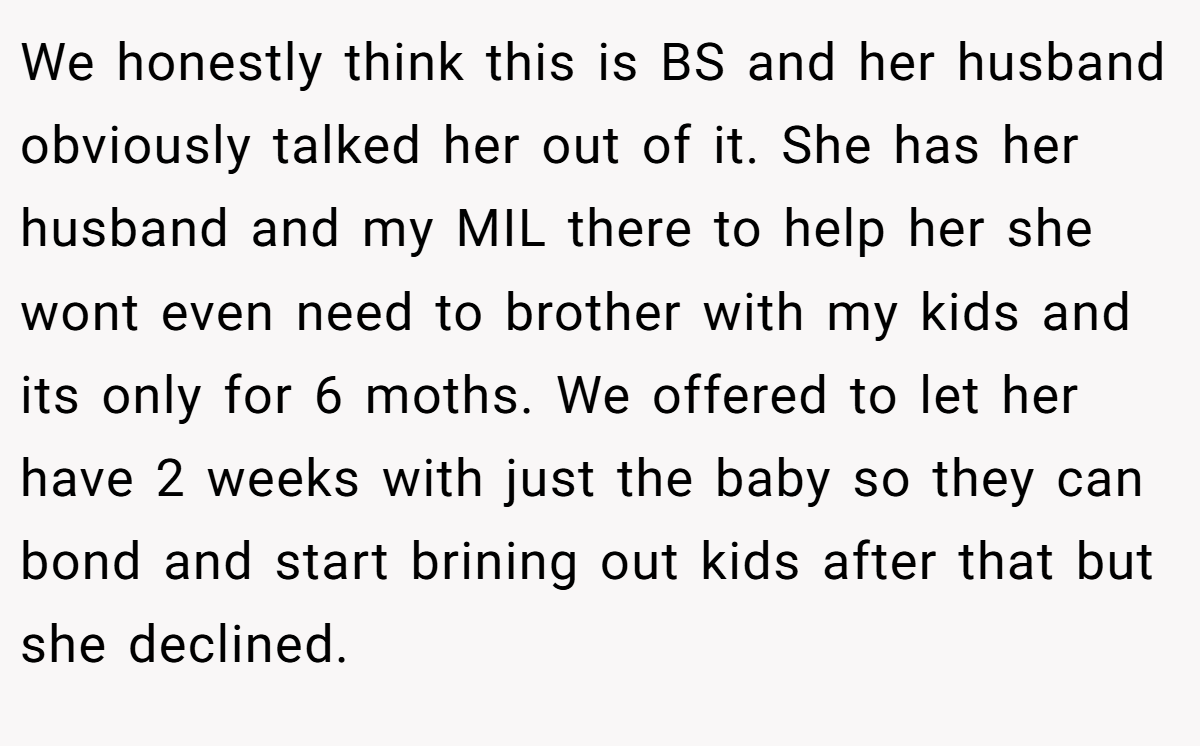 We honestly think this is BS and her husband obviously talked her out of it. She has her husband and my MIL there to help her she wont even need to brother with my kids and its only for 6 moths. We offered to let her have 2 weeks with just the baby so they can bond and start brining out kids after that but she declined.