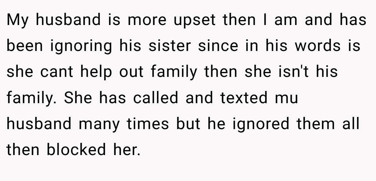 My husband is more upset then I am and has been ignoring his sister since in his words is she cant help out family then she isn't his family. She has called and texted mu husband many times but he ignored them all then blocked her.