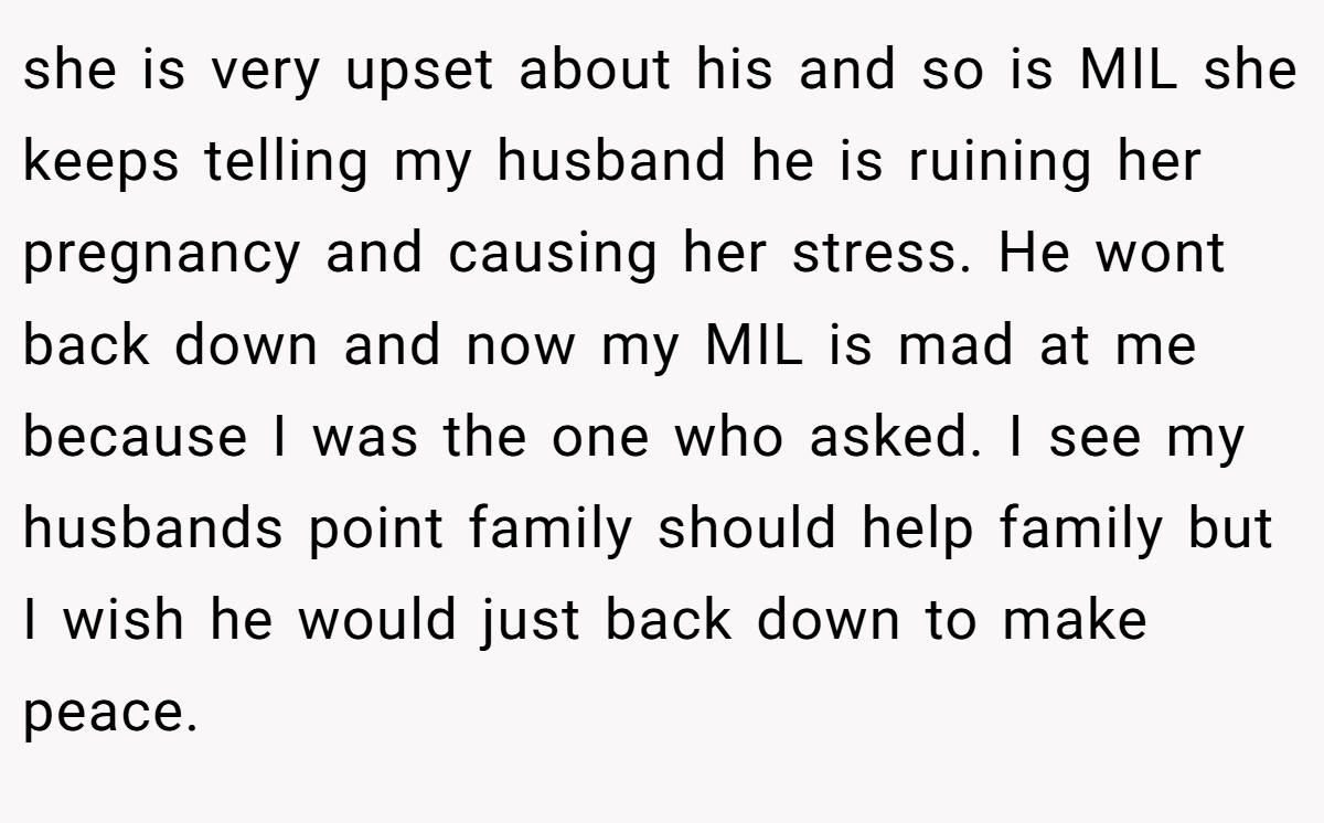 she is very upset about his and so is MIL she keeps telling my husband he is ruining her pregnancy and causing her stress. He wont back down and now my MIL is mad at me because I was the one who asked. I see my husbands point family should help family but I wish he would just back down to make peace.