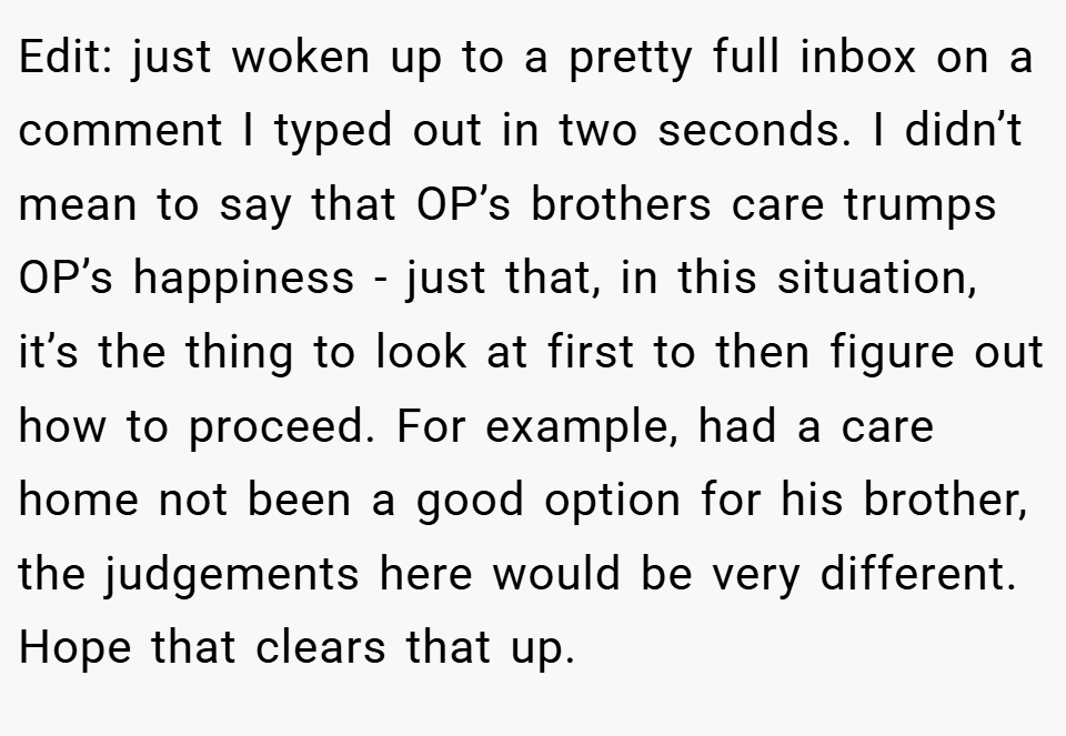 Edit: just woken up to a pretty full inbox on a comment I typed out in two seconds. I didn’t mean to say that OP’s brothers care trumps OP’s happiness - just that, in this situation, it’s the thing to look at first to then figure out how to proceed. For example, had a care home not been a good option for his brother, the judgements here would be very different. Hope that clears that up.