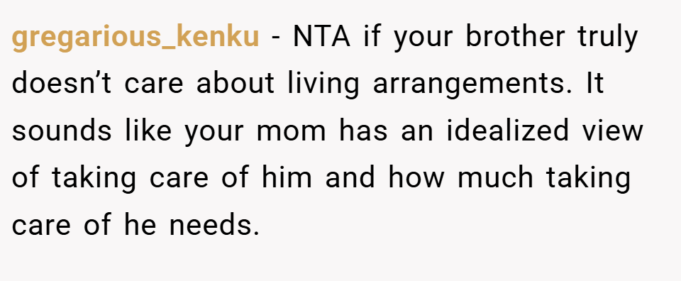 gregarious_kenku − NTA if your brother truly doesn’t care about living arrangements. It sounds like your mom has an idealized view of taking care of him and how much taking care of he needs.