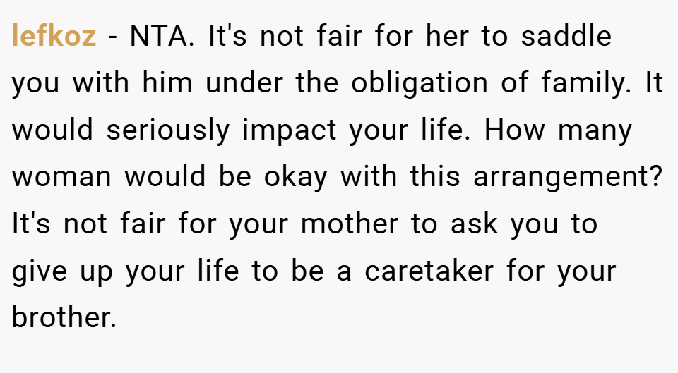 lefkoz − NTA. It's not fair for her to saddle you with him under the obligation of family. It would seriously impact your life. How many woman would be okay with this arrangement? It's not fair for your mother to ask you to give up your life to be a caretaker for your brother.