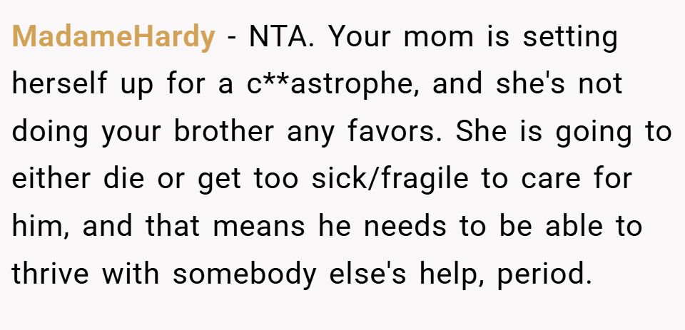 MadameHardy − NTA. Your mom is setting herself up for a c**astrophe, and she's not doing your brother any favors. She is going to either die or get too sick/fragile to care for him, and that means he needs to be able to thrive with somebody else's help, period.