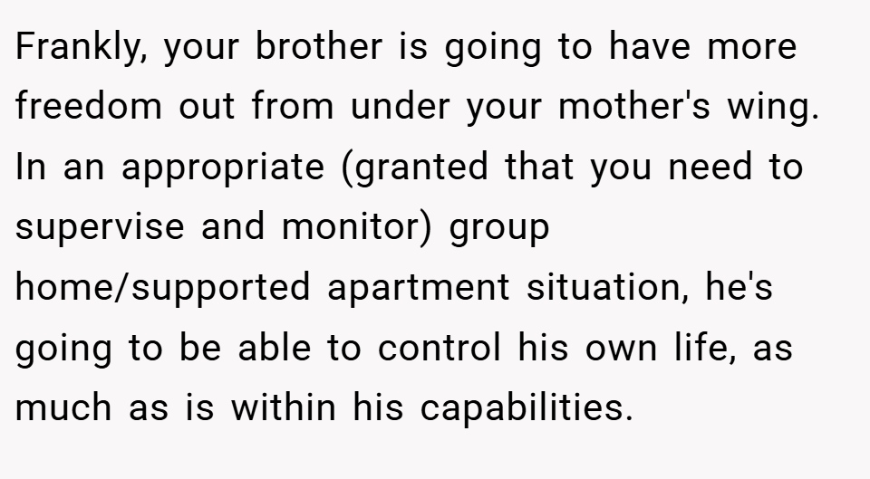 Frankly, your brother is going to have more freedom out from under your mother's wing. In an appropriate (granted that you need to supervise and monitor) group home/supported apartment situation, he's going to be able to control his own life, as much as is within his capabilities.