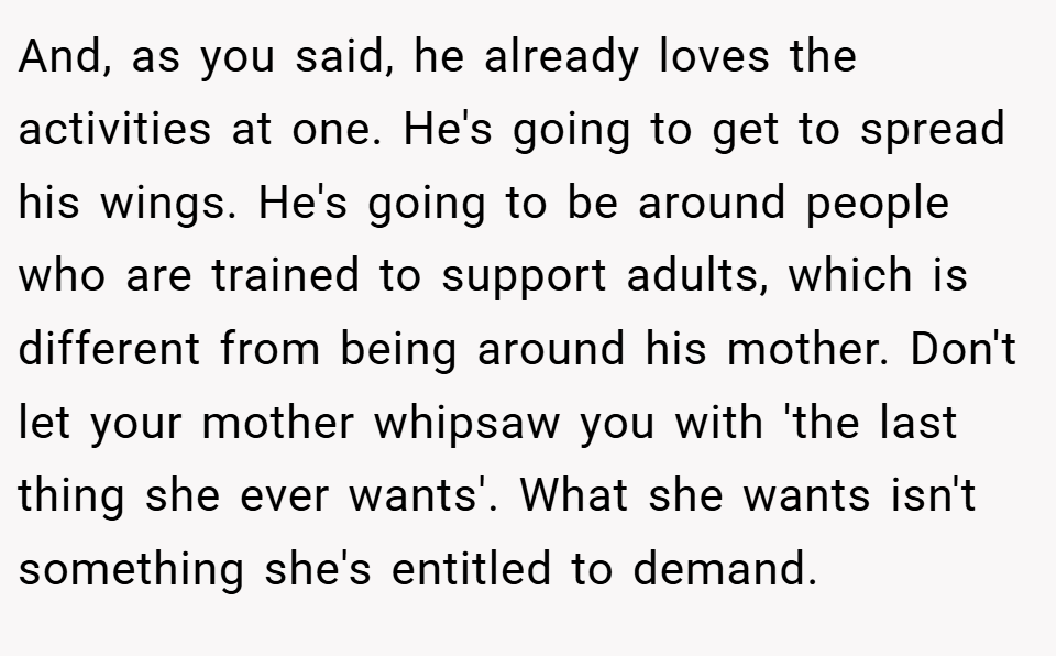 And, as you said, he already loves the activities at one. He's going to get to spread his wings. He's going to be around people who are trained to support adults, which is different from being around his mother. Don't let your mother whipsaw you with 'the last thing she ever wants'. What she wants isn't something she's entitled to demand.