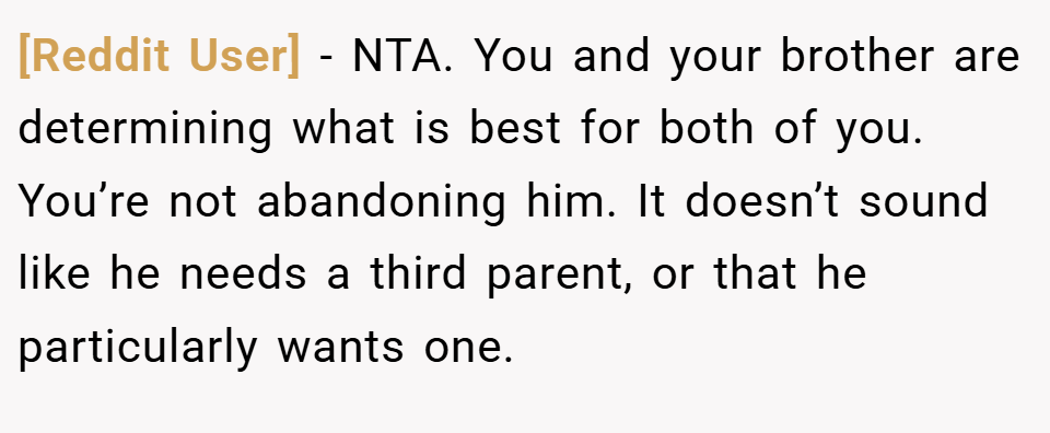 [Reddit User] − NTA. You and your brother are determining what is best for both of you. You’re not abandoning him. It doesn’t sound like he needs a third parent, or that he particularly wants one.