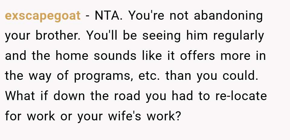 exscapegoat − NTA. You're not abandoning your brother. You'll be seeing him regularly and the home sounds like it offers more in the way of programs, etc. than you could. What if down the road you had to re-locate for work or your wife's work?