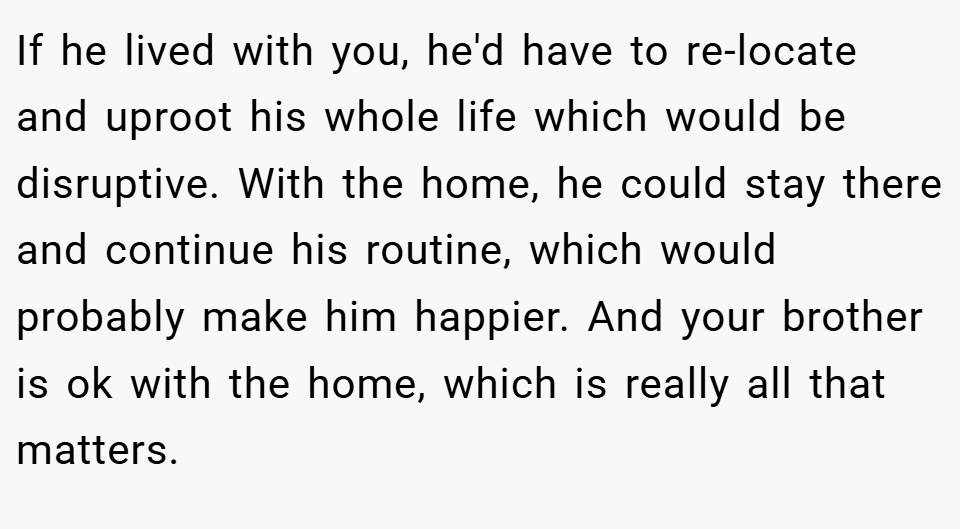 If he lived with you, he'd have to re-locate and uproot his whole life which would be disruptive. With the home, he could stay there and continue his routine, which would probably make him happier. And your brother is ok with the home, which is really all that matters.