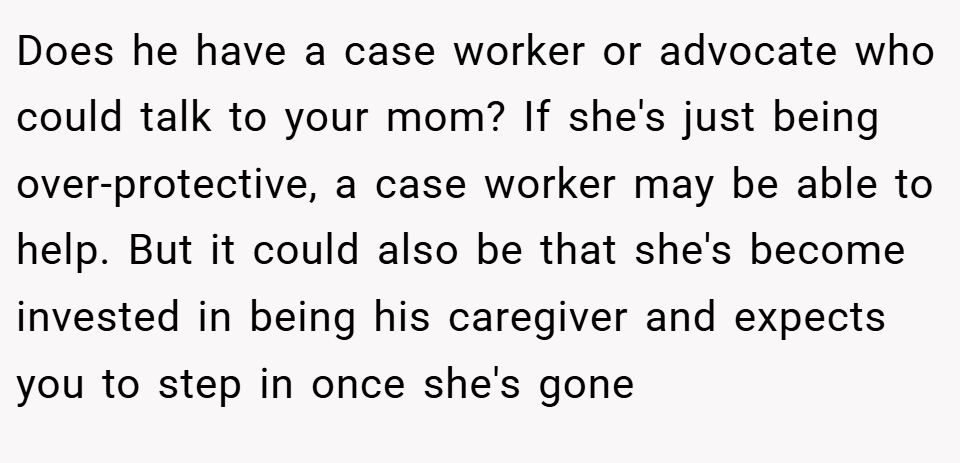 Does he have a case worker or advocate who could talk to your mom? If she's just being over-protective, a case worker may be able to help. But it could also be that she's become invested in being his caregiver and expects you to step in once she's gone