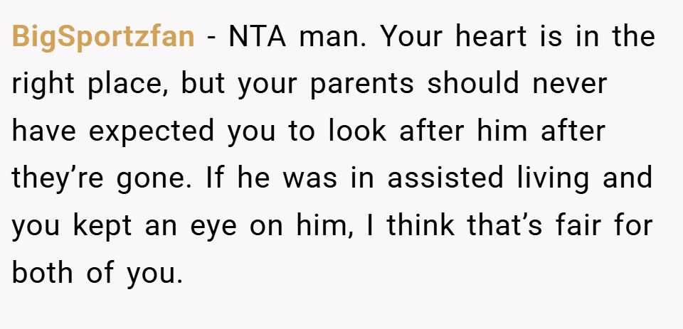 BigSportzfan − NTA man. Your heart is in the right place, but your parents should never have expected you to look after him after they’re gone. If he was in assisted living and you kept an eye on him, I think that’s fair for both of you.