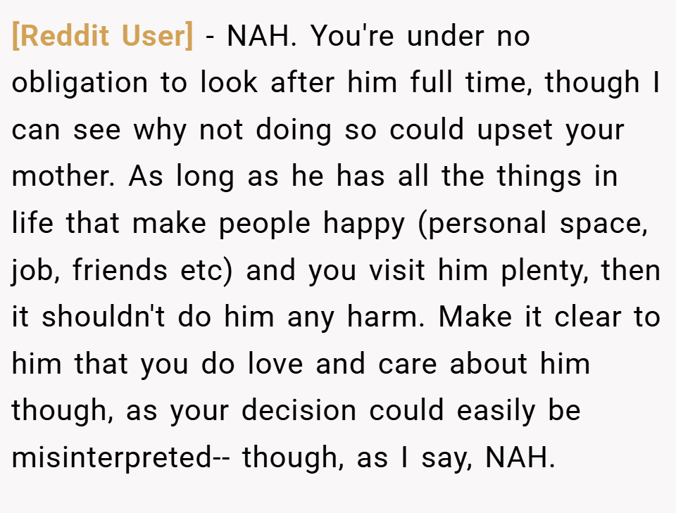 [Reddit User] − NAH. You're under no obligation to look after him full time, though I can see why not doing so could upset your mother. As long as he has all the things in life that make people happy (personal space, job, friends etc) and you visit him plenty, then it shouldn't do him any harm. Make it clear to him that you do love and care about him though, as your decision could easily be misinterpreted-- though, as I say, NAH.