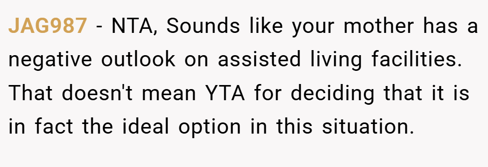 JAG987 − NTA, Sounds like your mother has a negative outlook on assisted living facilities. That doesn't mean YTA for deciding that it is in fact the ideal option in this situation.
