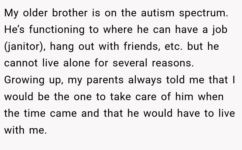 My older brother is on the autism spectrum. He’s functioning to where he can have a job (janitor), hang out with friends, etc. but he cannot live alone for several reasons. Growing up, my parents always told me that I would be the one to take care of him when the time came and that he would have to live with me.