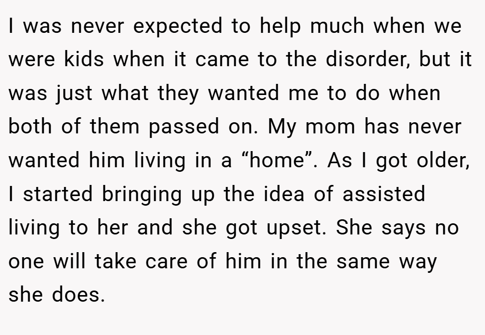 I was never expected to help much when we were kids when it came to the disorder, but it was just what they wanted me to do when both of them passed on. My mom has never wanted him living in a “home”. As I got older, I started bringing up the idea of assisted living to her and she got upset. She says no one will take care of him in the same way she does.
