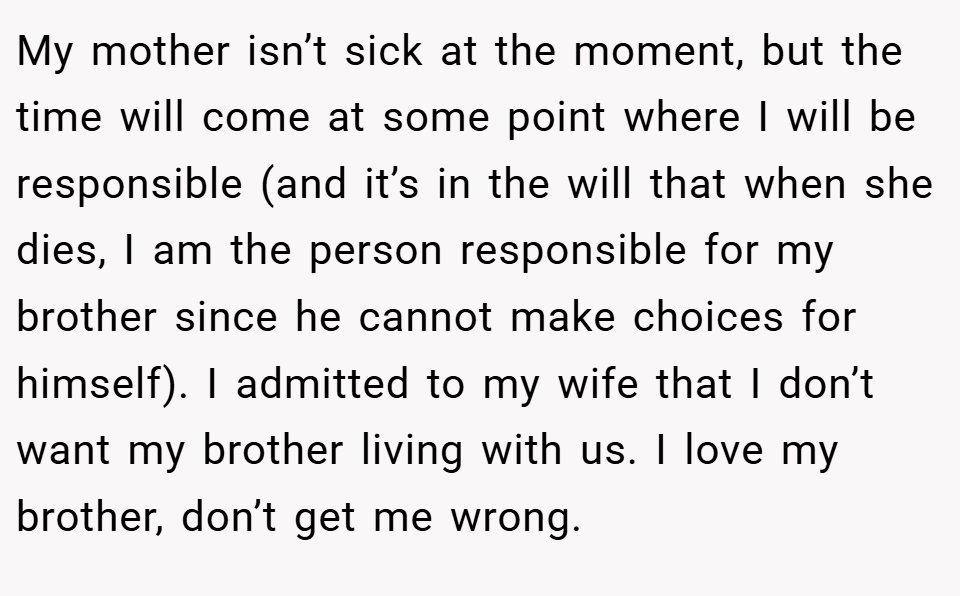My mother isn’t sick at the moment, but the time will come at some point where I will be responsible (and it’s in the will that when she dies, I am the person responsible for my brother since he cannot make choices for himself). I admitted to my wife that I don’t want my brother living with us. I love my brother, don’t get me wrong.