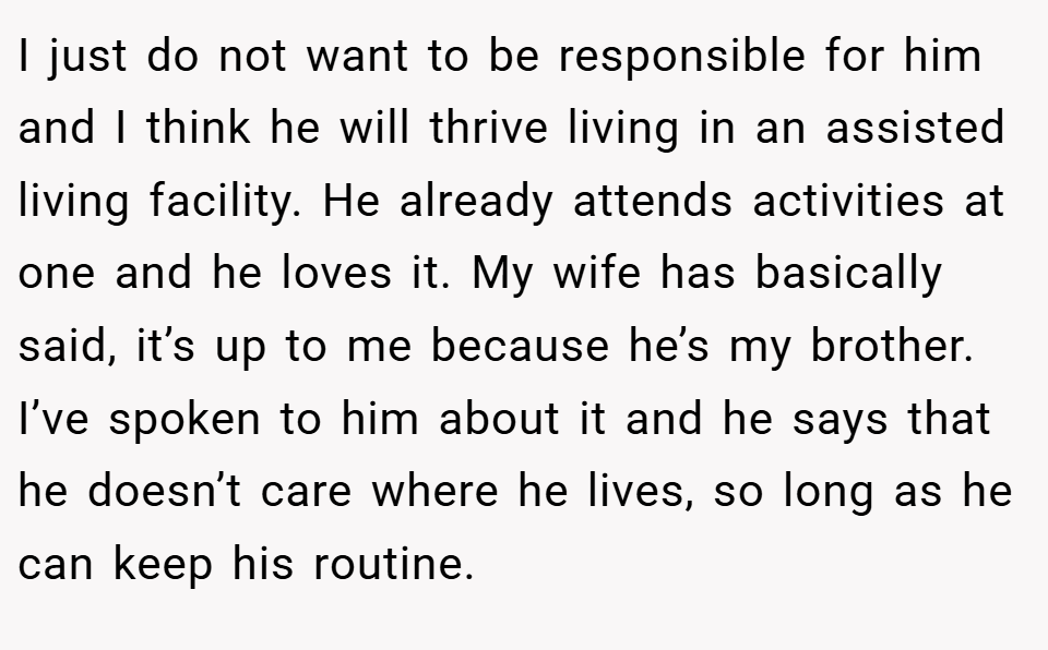 I just do not want to be responsible for him and I think he will thrive living in an assisted living facility. He already attends activities at one and he loves it. My wife has basically said, it’s up to me because he’s my brother. I’ve spoken to him about it and he says that he doesn’t care where he lives, so long as he can keep his routine.