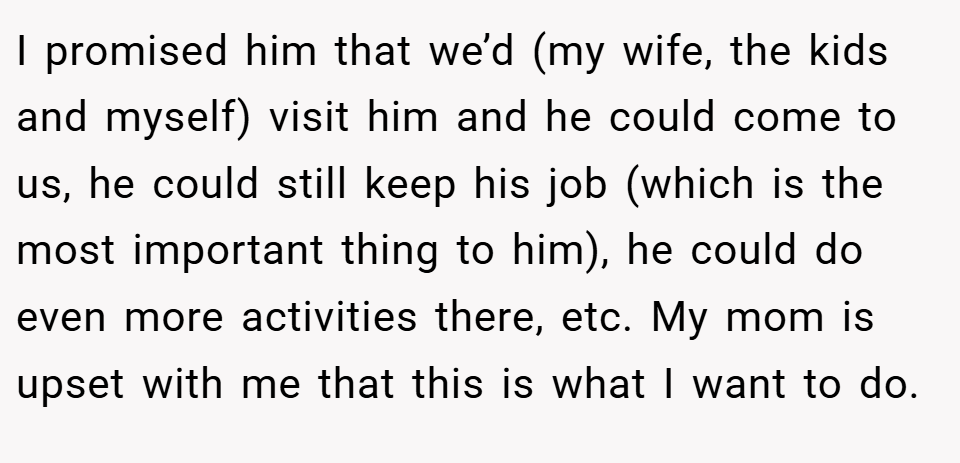 I promised him that we’d (my wife, the kids and myself) visit him and he could come to us, he could still keep his job (which is the most important thing to him), he could do even more activities there, etc. My mom is upset with me that this is what I want to do.