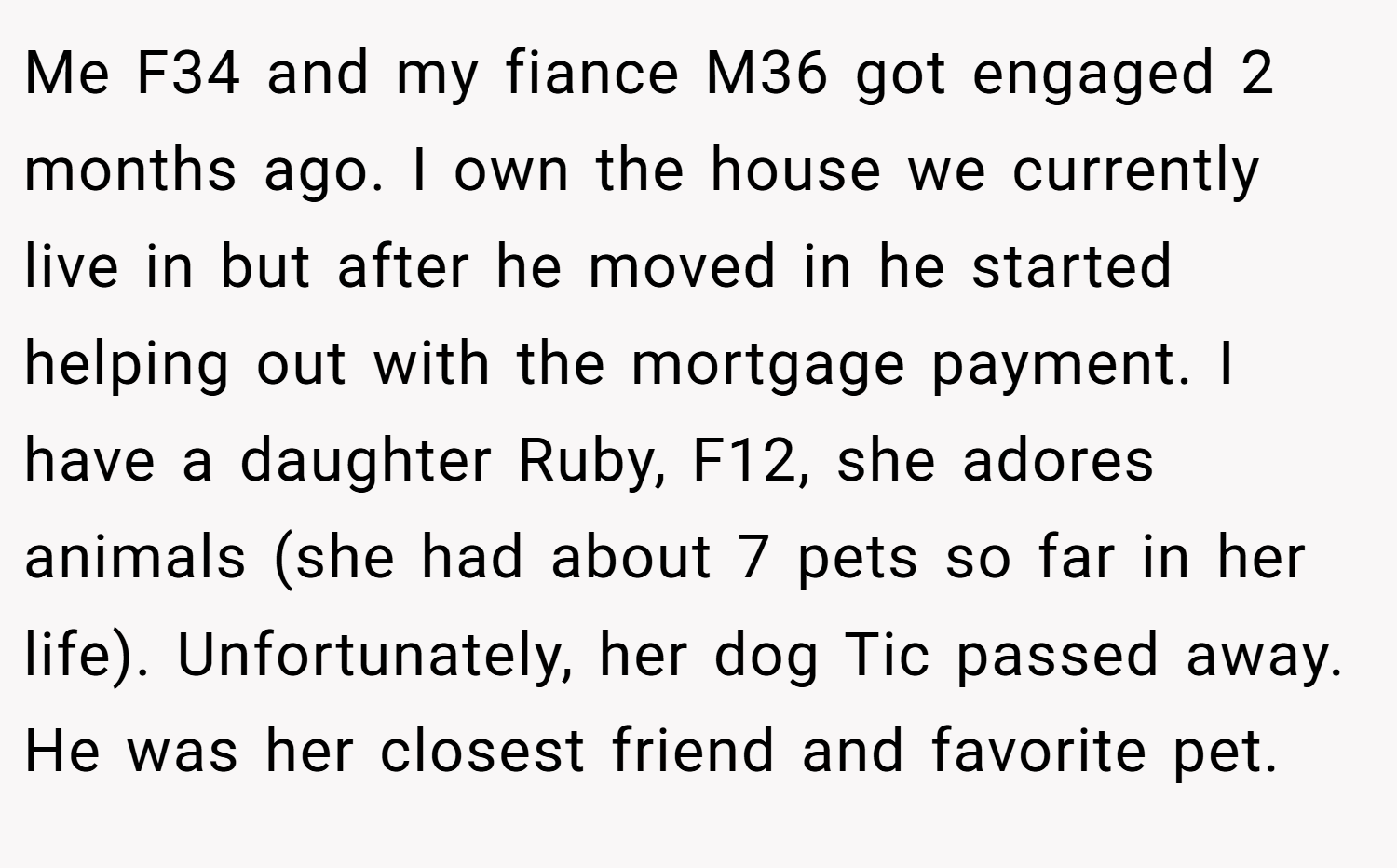 Me F34 and my fiance M36 got engaged 2 months ago. I own the house we currently live in but after he moved in he started helping out with the mortgage payment. I have a daughter Ruby, F12, she adores animals (she had about 7 pets so far in her life). Unfortunately, her dog Tic passed away. He was her closest friend and favorite pet.
