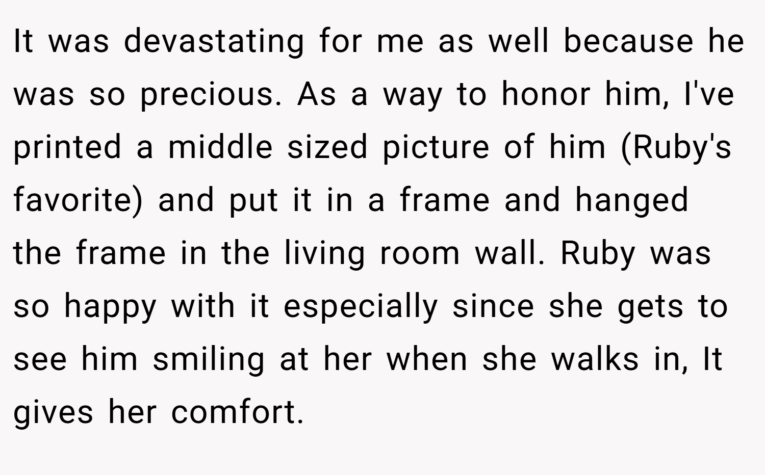 It was devastating for me as well because he was so precious. As a way to honor him, I've printed a middle sized picture of him (Ruby's favorite) and put it in a frame and hanged the frame in the living room wall. Ruby was so happy with it especially since she gets to see him smiling at her when she walks in, It gives her comfort.