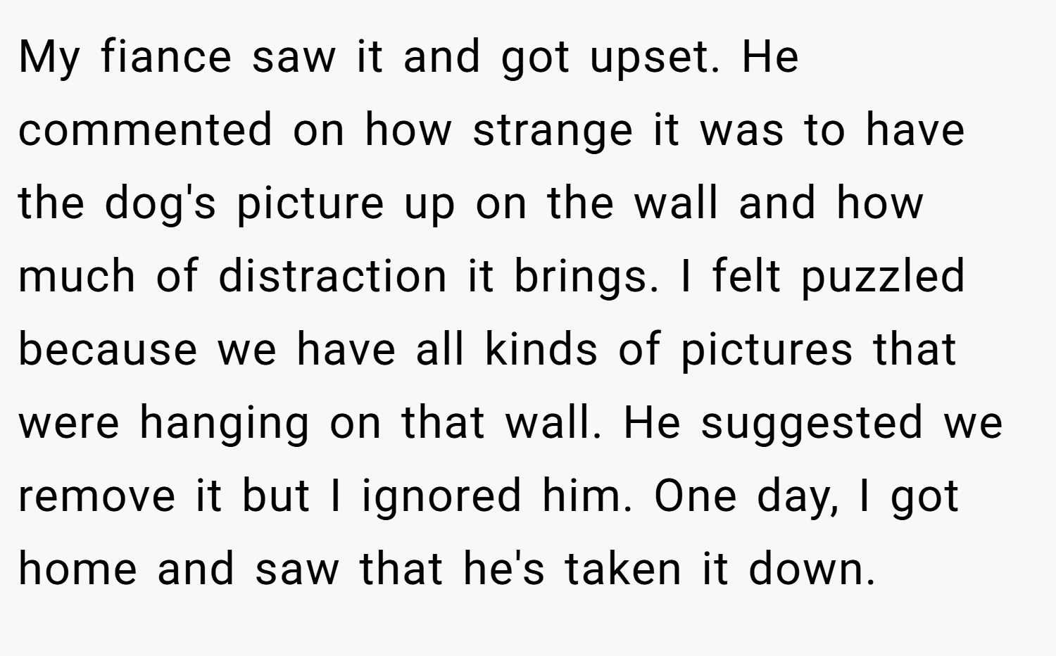 My fiance saw it and got upset. He commented on how strange it was to have the dog's picture up on the wall and how much of distraction it brings. I felt puzzled because we have all kinds of pictures that were hanging on that wall. He suggested we remove it but I ignored him. One day, I got home and saw that he's taken it down.