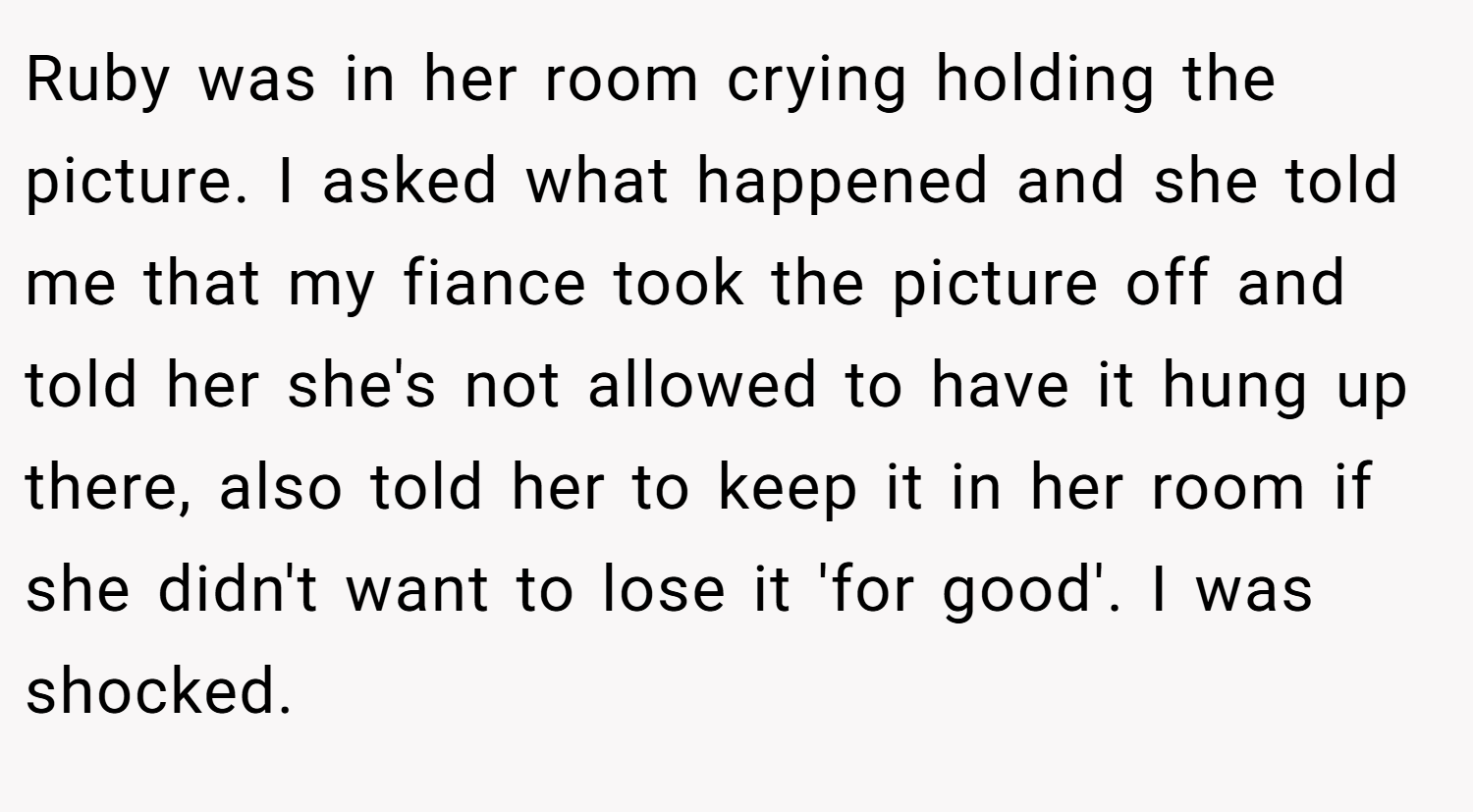 Ruby was in her room crying holding the picture. I asked what happened and she told me that my fiance took the picture off and told her she's not allowed to have it hung up there, also told her to keep it in her room if she didn't want to lose it 'for good'. I was shocked.