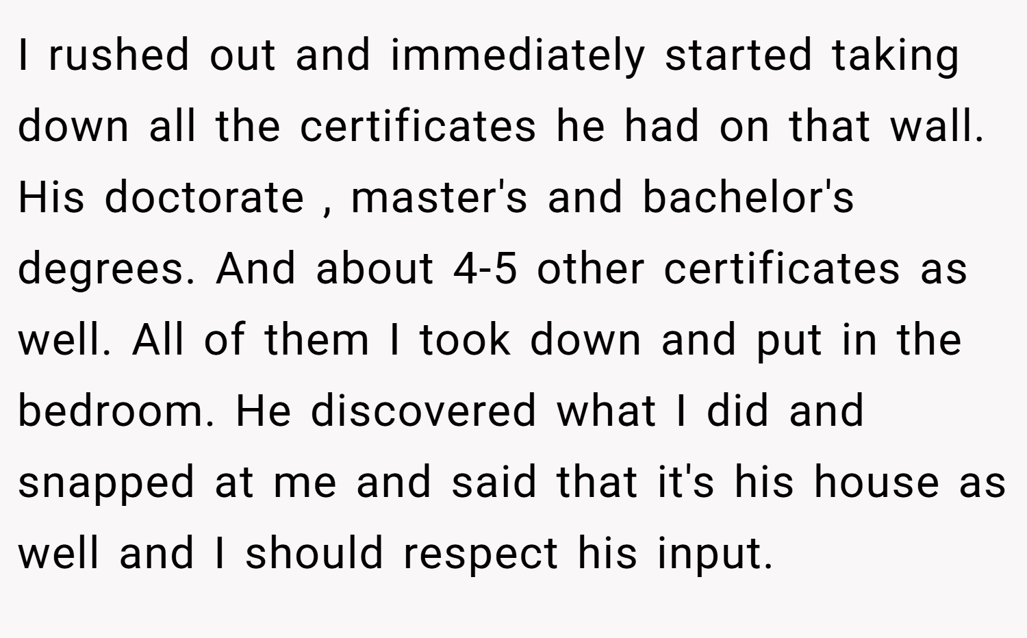 I rushed out and immediately started taking down all the certificates he had on that wall. His doctorate , master's and bachelor's degrees. And about 4-5 other certificates as well. All of them I took down and put in the bedroom. He discovered what I did and snapped at me and said that it's his house as well and I should respect his input.