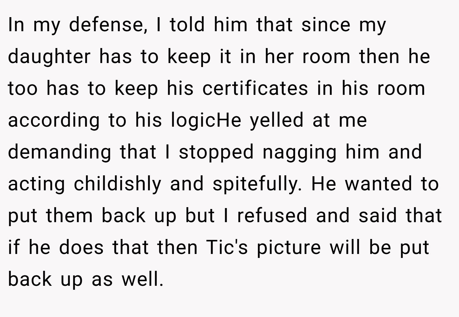 In my defense, I told him that since my daughter has to keep it in her room then he too has to keep his certificates in his room according to his logicHe yelled at me demanding that I stopped nagging him and acting childishly and spitefully. He wanted to put them back up but I refused and said that if he does that then Tic's picture will be put back up as well.