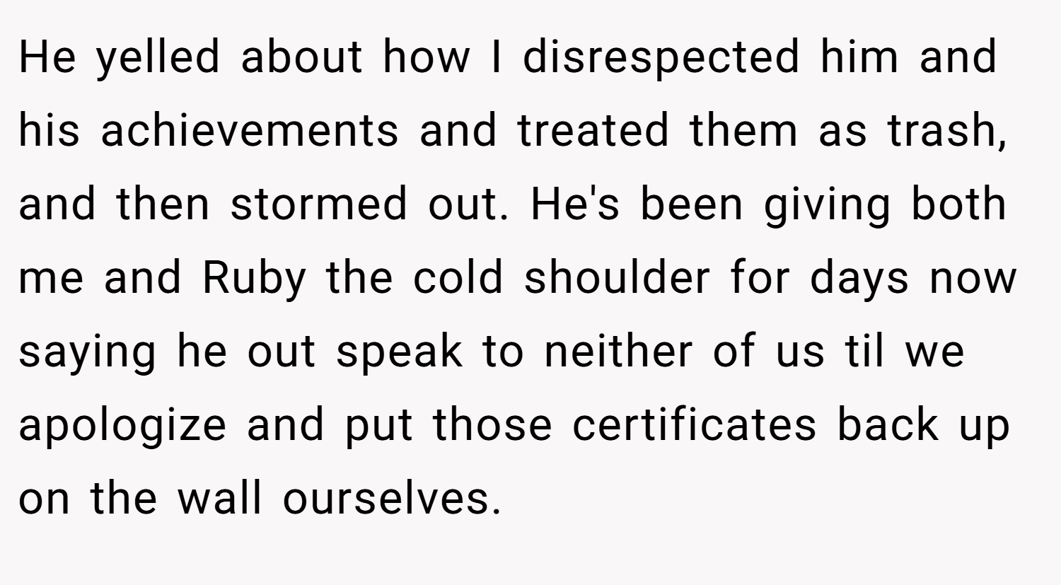 He yelled about how I disrespected him and his achievements and treated them as trash, and then stormed out. He's been giving both me and Ruby the cold shoulder for days now saying he out speak to neither of us til we apologize and put those certificates back up on the wall ourselves.