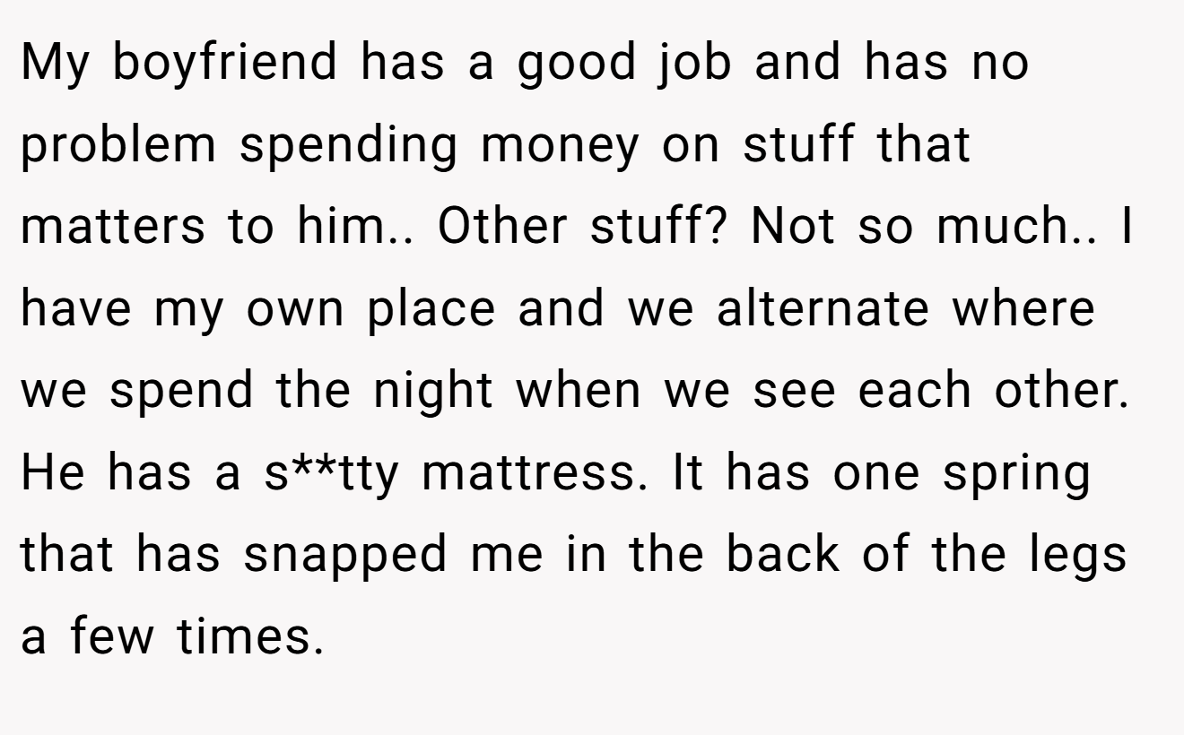 My boyfriend has a good job and has no problem spending money on stuff that matters to him.. Other stuff? Not so much.. I have my own place and we alternate where we spend the night when we see each other. He has a s**tty mattress. It has one spring that has snapped me in the back of the legs a few times.