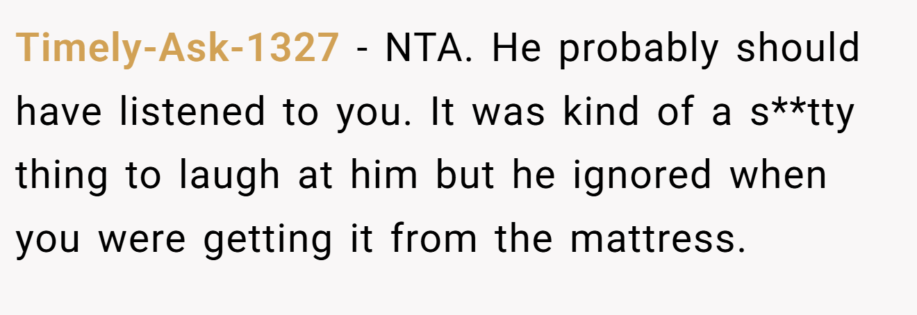 Timely-Ask-1327 - NTA. He probably should have listened to you. It was kind of a s**tty thing to laugh at him but he ignored when you were getting it from the mattress.