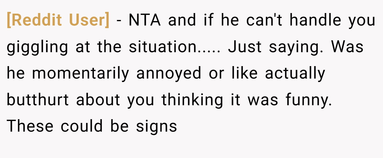 [Reddit User] - NTA and if he can't handle you giggling at the situation..... Just saying. Was he momentarily annoyed or like actually butthurt about you thinking it was funny. These could be signs
