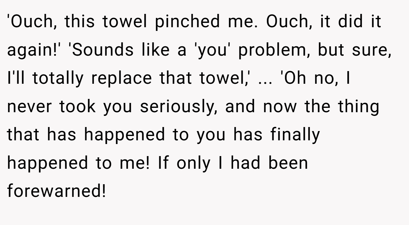 'Ouch, this towel pinched me. Ouch, it did it again!' 'Sounds like a 'you' problem, but sure, I'll totally replace that towel,' ... 'Oh no, I never took you seriously, and now the thing that has happened to you has finally happened to me! If only I had been forewarned!