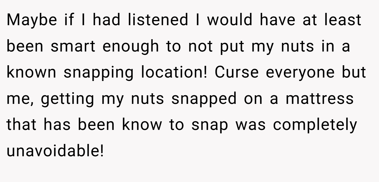 Maybe if I had listened I would have at least been smart enough to not put my nuts in a known snapping location! Curse everyone but me, getting my nuts snapped on a mattress that has been know to snap was completely unavoidable!