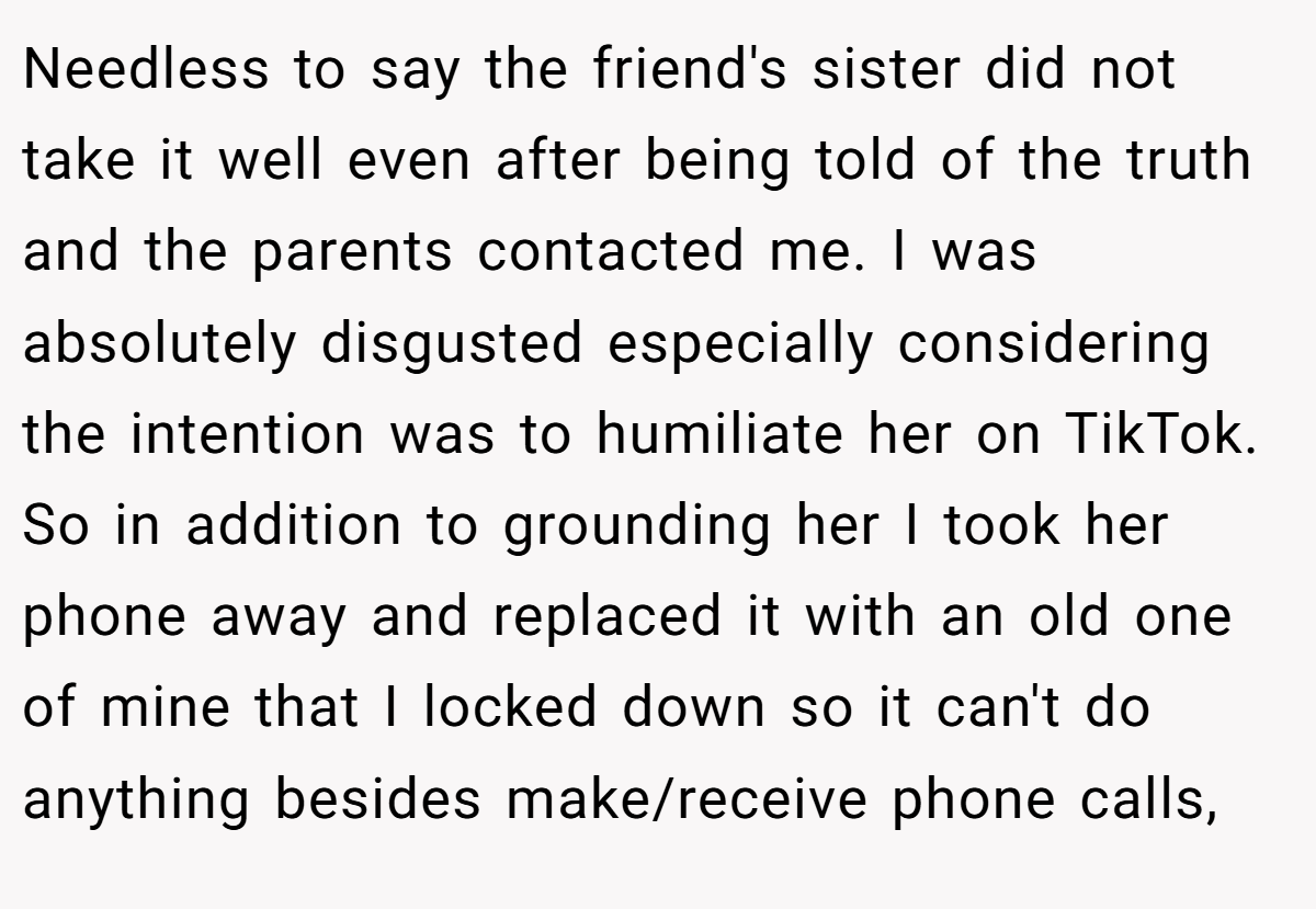 Needless to say the friend's sister did not take it well even after being told of the truth and the parents contacted me. I was absolutely disgusted especially considering the intention was to humiliate her on TikTok. So in addition to grounding her I took her phone away and replaced it with an old one of mine that I locked down so it can't do anything besides make/receive phone calls,