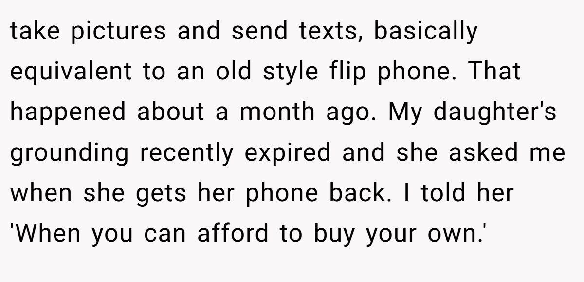 take pictures and send texts, basically equivalent to an old style flip phone. That happened about a month ago. My daughter's grounding recently expired and she asked me when she gets her phone back. I told her 'When you can afford to buy your own.'
