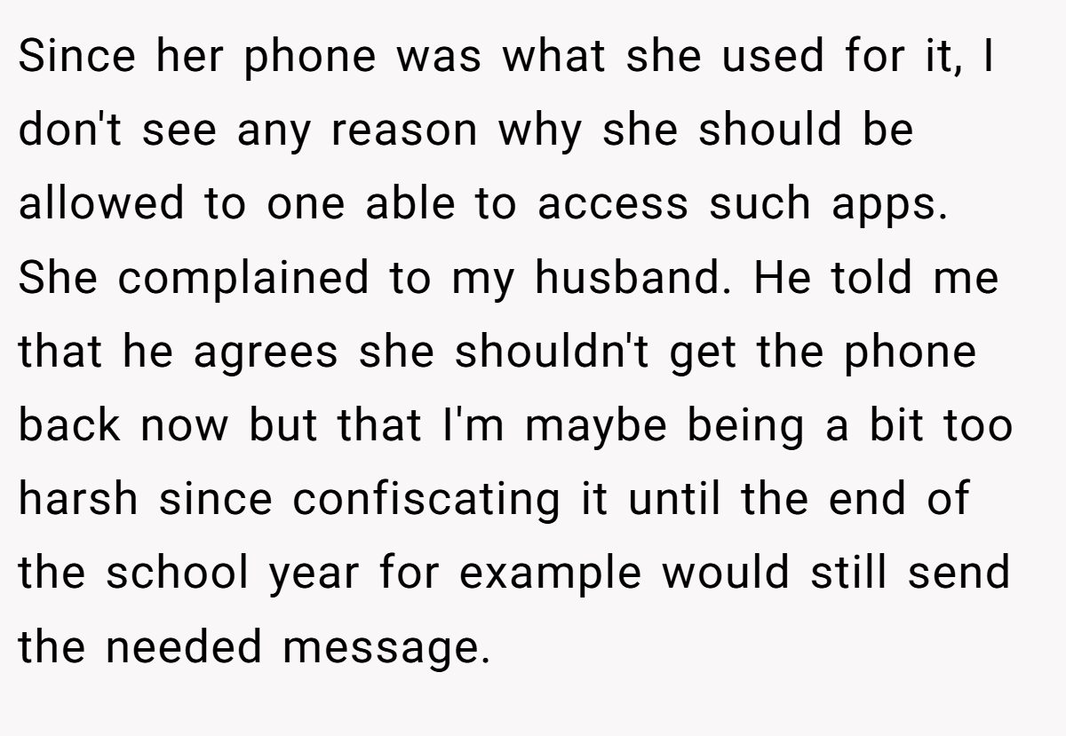 Since her phone was what she used for it, I don't see any reason why she should be allowed to one able to access such apps. She complained to my husband. He told me that he agrees she shouldn't get the phone back now but that I'm maybe being a bit too harsh since confiscating it until the end of the school year for example would still send the needed message.