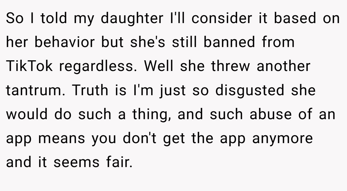 So I told my daughter I'll consider it based on her behavior but she's still banned from TikTok regardless. Well she threw another tantrum. Truth is I'm just so disgusted she would do such a thing, and such abuse of an app means you don't get the app anymore and it seems fair.