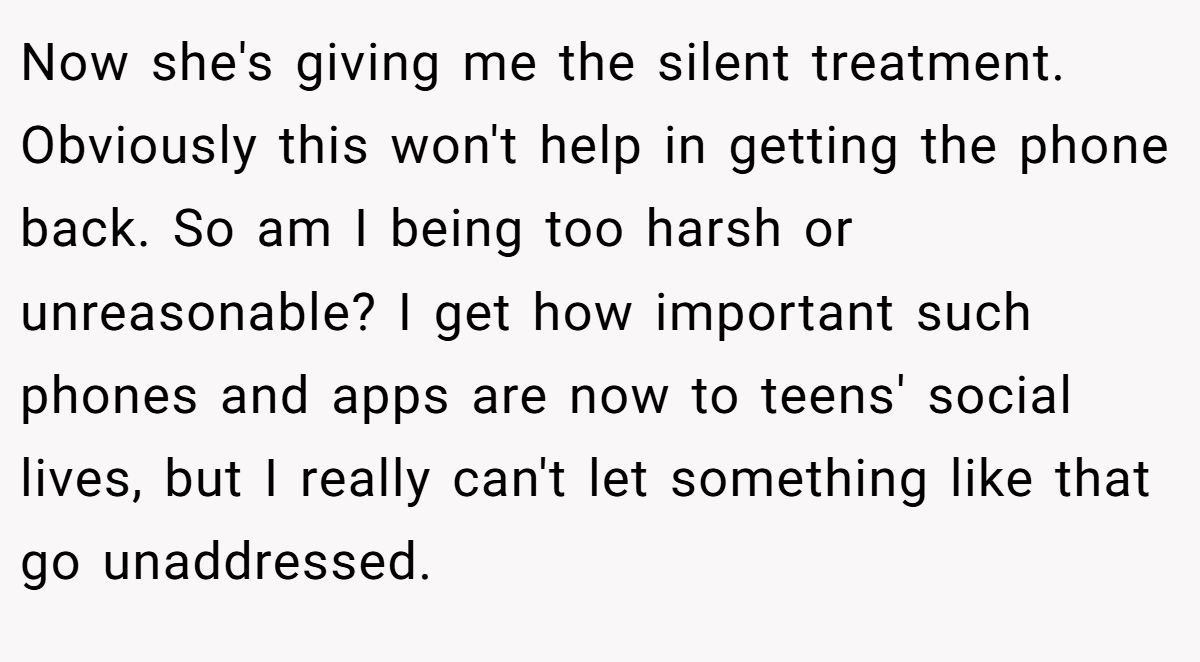 Now she's giving me the silent treatment. Obviously this won't help in getting the phone back. So am I being too harsh or unreasonable? I get how important such phones and apps are now to teens' social lives, but I really can't let something like that go unaddressed.