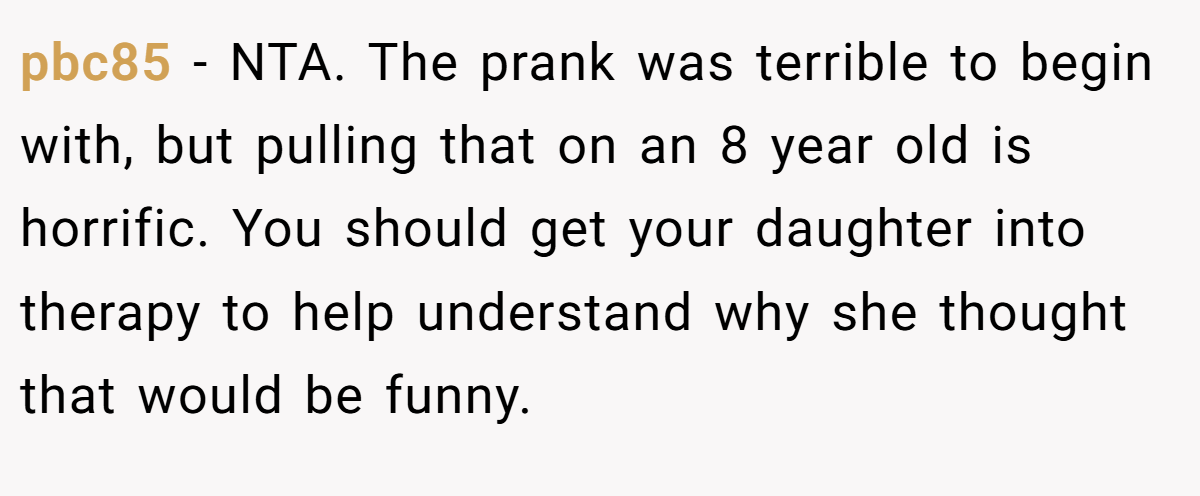pbc85 - NTA. The prank was terrible to begin with, but pulling that on an 8 year old is horrific. You should get your daughter into therapy to help understand why she thought that would be funny.