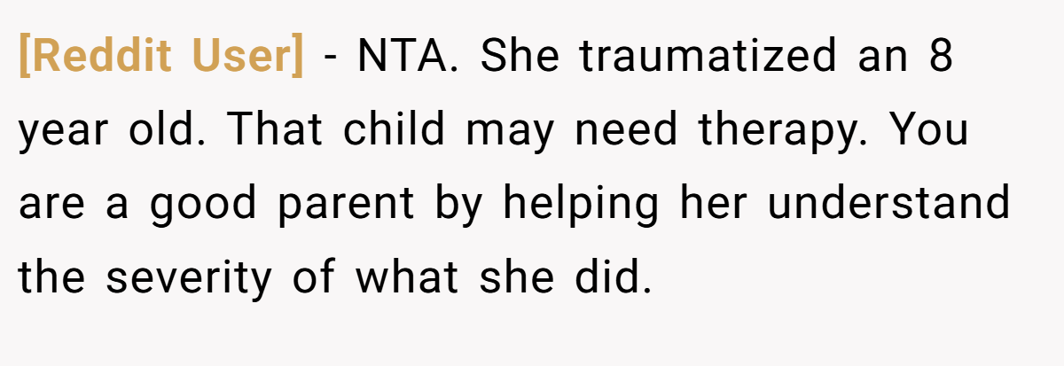 [Reddit User] - NTA. She traumatized an 8 year old. That child may need therapy. You are a good parent by helping her understand the severity of what she did.