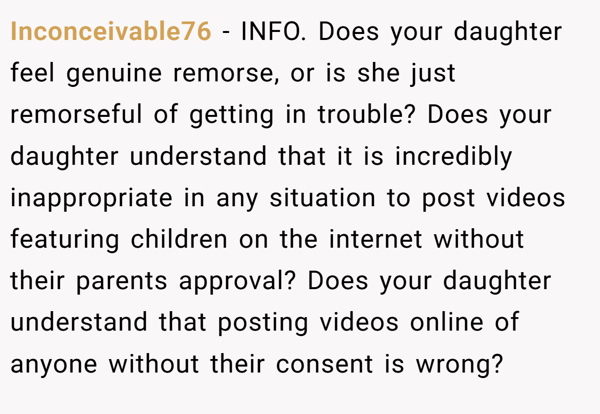 Inconceivable76 - INFO. Does your daughter feel genuine remorse, or is she just remorseful of getting in trouble? Does your daughter understand that it is incredibly inappropriate in any situation to post videos featuring children on the internet without their parents approval? Does your daughter understand that posting videos online of anyone without their consent is wrong?