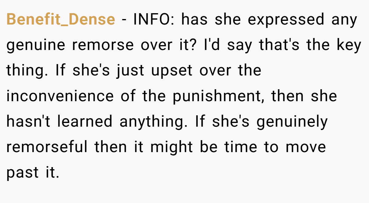 Benefit_Dense - INFO: has she expressed any genuine remorse over it? I'd say that's the key thing. If she's just upset over the inconvenience of the punishment, then she hasn't learned anything. If she's genuinely remorseful then it might be time to move past it.