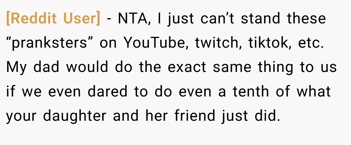 [Reddit User] - NTA, I just can’t stand these “pranksters” on YouTube, twitch, tiktok, etc. My dad would do the exact same thing to us if we even dared to do even a tenth of what your daughter and her friend just did.